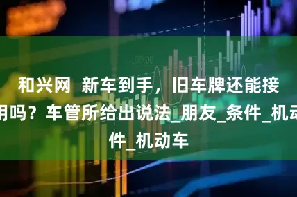 和兴网  新车到手，旧车牌还能接着用吗？车管所给出说法_朋友_条件_机动车