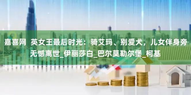嘉喜网  英女王最后时光：骑艾玛、别爱犬，儿女伴身旁无憾离世_伊丽莎白_巴尔莫勒尔堡_柯基