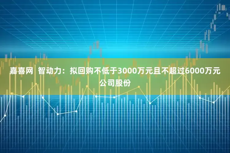 嘉喜网  智动力：拟回购不低于3000万元且不超过6000万元公司股份