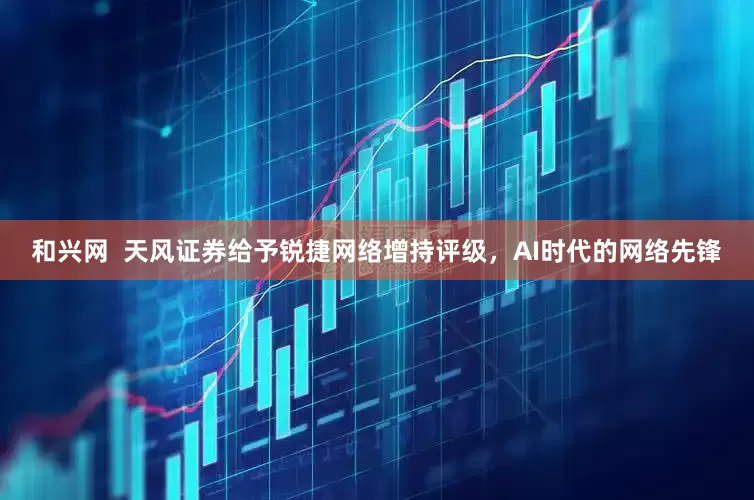 和兴网  天风证券给予锐捷网络增持评级，AI时代的网络先锋