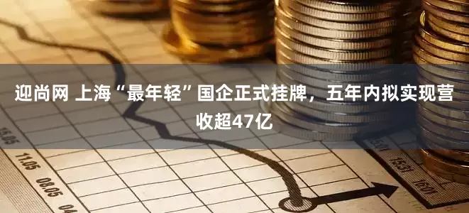 迎尚网 上海“最年轻”国企正式挂牌，五年内拟实现营收超47亿
