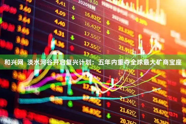 和兴网  淡水河谷开启复兴计划：五年内重夺全球最大矿商宝座