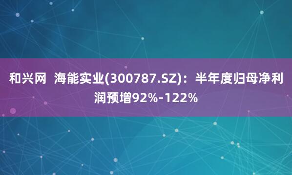 和兴网  海能实业(300787.SZ)：半年度归母净利润预增92%-122%