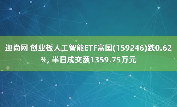 迎尚网 创业板人工智能ETF富国(159246)跌0.62%, 半日成交额1359.75万元