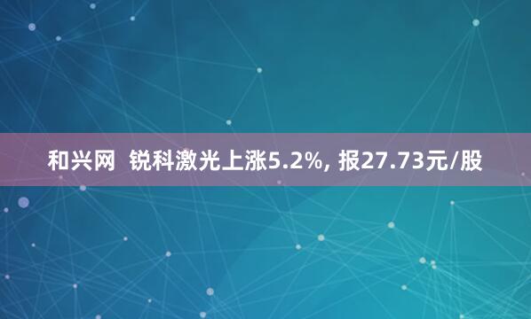 和兴网  锐科激光上涨5.2%, 报27.73元/股