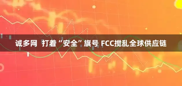 诚多网  打着“安全”旗号 FCC搅乱全球供应链