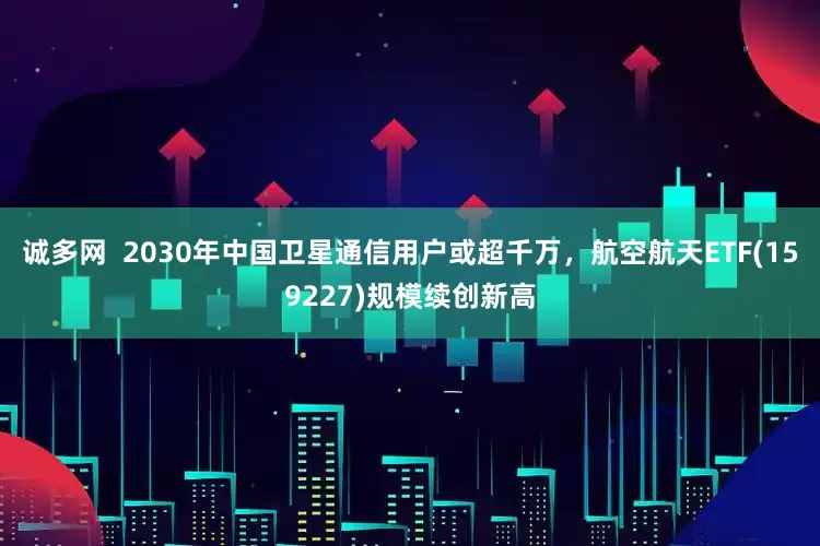 诚多网  2030年中国卫星通信用户或超千万，航空航天ETF(159227)规模续创新高