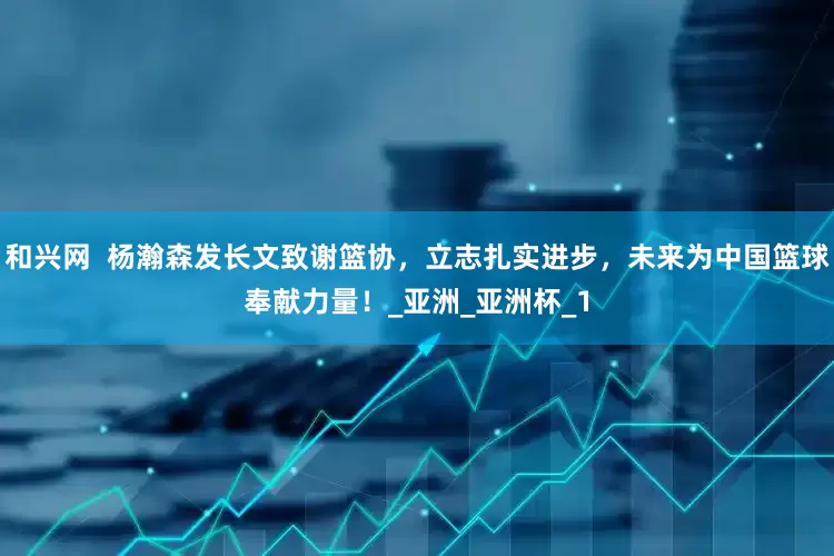 和兴网  杨瀚森发长文致谢篮协，立志扎实进步，未来为中国篮球奉献力量！_亚洲_亚洲杯_1