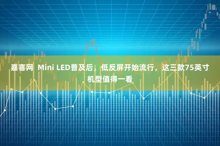 嘉喜网  Mini LED普及后，低反屏开始流行，这三款75英寸机型值得一看